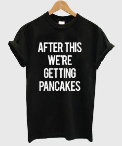 After this we’re getting pancakes shirt